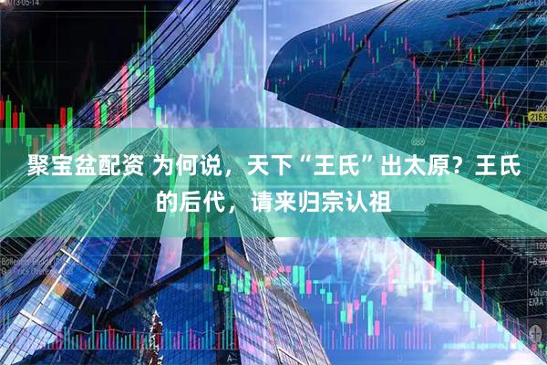 聚宝盆配资 为何说，天下“王氏”出太原？王氏的后代，请来归宗认祖