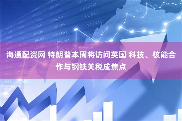 海通配资网 特朗普本周将访问英国 科技、核能合作与钢铁关税成焦点