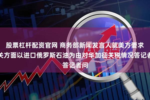 股票杠杆配资官网 商务部新闻发言人就美方要求相关方面以进口俄罗斯石油为由对华加征关税情况答记者问