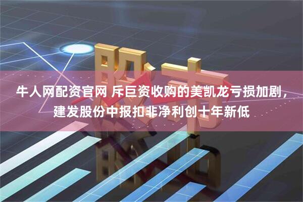 牛人网配资官网 斥巨资收购的美凯龙亏损加剧，建发股份中报扣非净利创十年新低