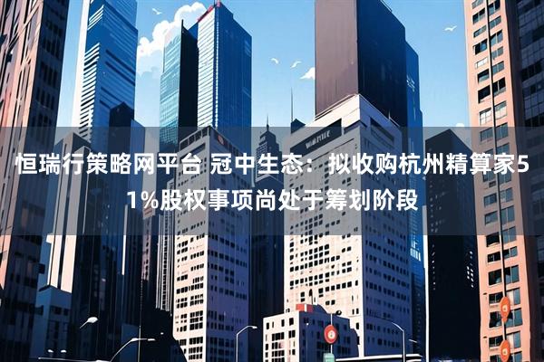 恒瑞行策略网平台 冠中生态：拟收购杭州精算家51%股权事项尚处于筹划阶段