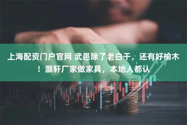 上海配资门户官网 武邑除了老白干，还有好榆木！灏轩厂家做家具，本地人都认