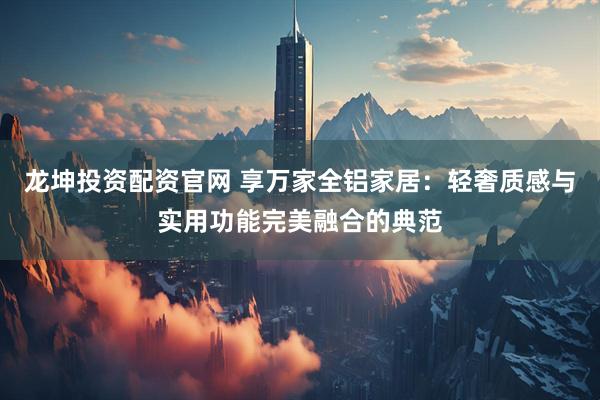 龙坤投资配资官网 享万家全铝家居：轻奢质感与实用功能完美融合的典范