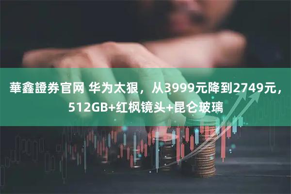 華鑫證券官网 华为太狠，从3999元降到2749元，512GB+红枫镜头+昆仑玻璃