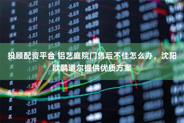投顾配资平台 铝艺庭院门售后不佳怎么办，沈阳欧鹏道尔提供优质方案