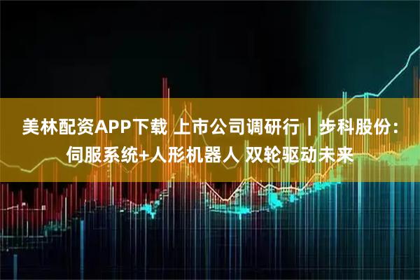 美林配资APP下载 上市公司调研行｜步科股份：伺服系统+人形机器人 双轮驱动未来