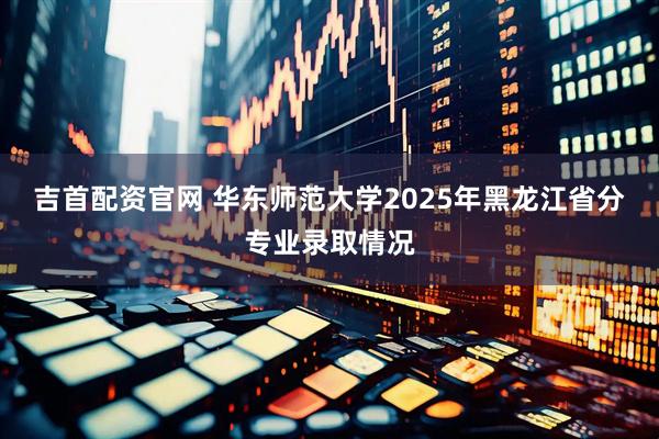 吉首配资官网 华东师范大学2025年黑龙江省分专业录取情况