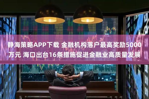 静海策略APP下载 金融机构落户最高奖励5000万元 海口出台16条措施促进金融业高质量发展