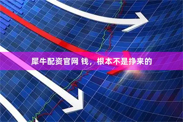 犀牛配资官网 钱，根本不是挣来的