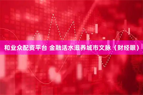 和业众配资平台 金融活水滋养城市文脉（财经眼）