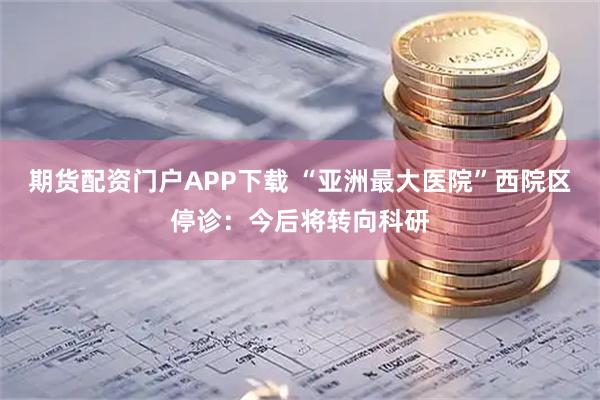 期货配资门户APP下载 “亚洲最大医院”西院区停诊：今后将转向科研