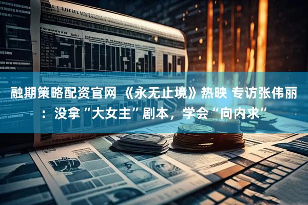 融期策略配资官网 《永无止境》热映 专访张伟丽：没拿“大女主”剧本，学会“向内求”