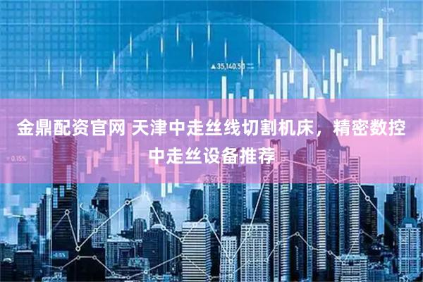 金鼎配资官网 天津中走丝线切割机床，精密数控中走丝设备推荐