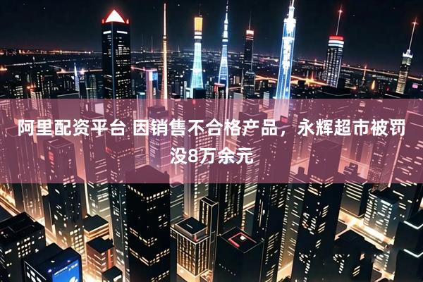 阿里配资平台 因销售不合格产品，永辉超市被罚没8万余元