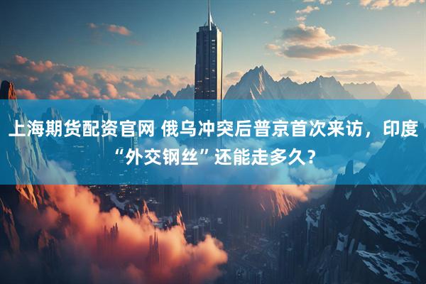 上海期货配资官网 俄乌冲突后普京首次来访，印度“外交钢丝”还能走多久？