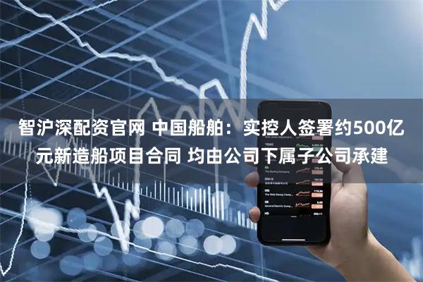 智沪深配资官网 中国船舶：实控人签署约500亿元新造船项目合同 均由公司下属子公司承建