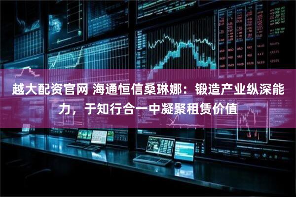 越大配资官网 海通恒信桑琳娜：锻造产业纵深能力，于知行合一中凝聚租赁价值