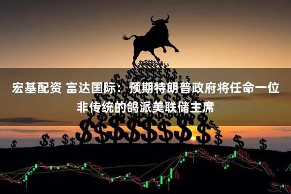 宏基配资 富达国际：预期特朗普政府将任命一位非传统的鸽派美联储主席