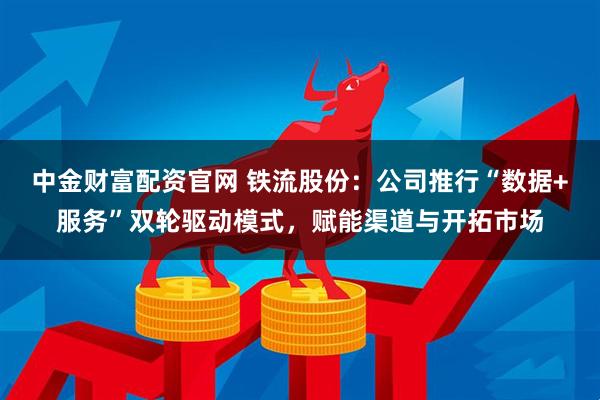 中金财富配资官网 铁流股份：公司推行“数据+服务”双轮驱动模式，赋能渠道与开拓市场