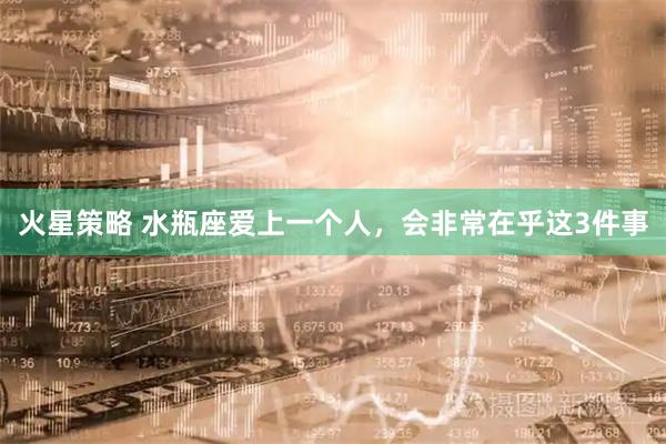 火星策略 水瓶座爱上一个人，会非常在乎这3件事