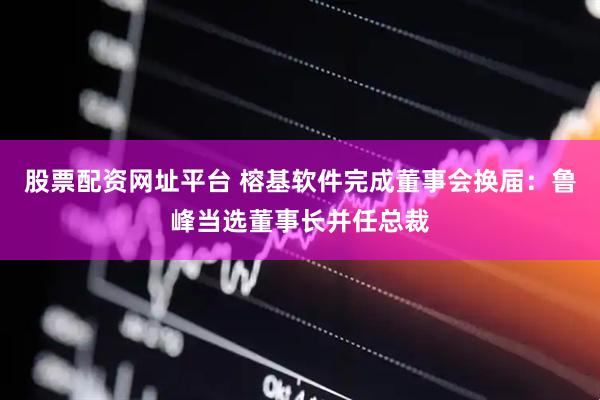 股票配资网址平台 榕基软件完成董事会换届：鲁峰当选董事长并任总裁