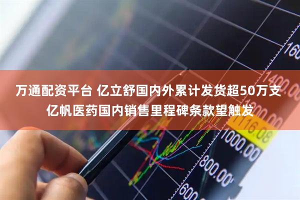 万通配资平台 亿立舒国内外累计发货超50万支 亿帆医药国内销售里程碑条款望触发