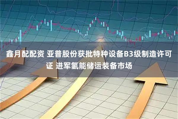 鑫月配配资 亚普股份获批特种设备B3级制造许可证 进军氢能储运装备市场