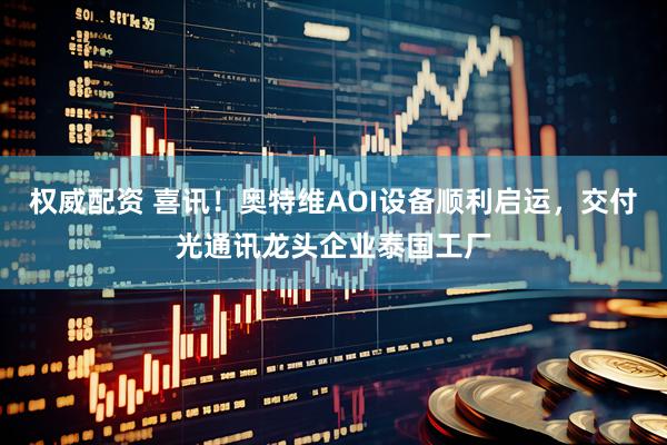 权威配资 喜讯！奥特维AOI设备顺利启运，交付光通讯龙头企业泰国工厂