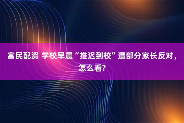 富民配资 学校早晨“推迟到校”遭部分家长反对，怎么看?