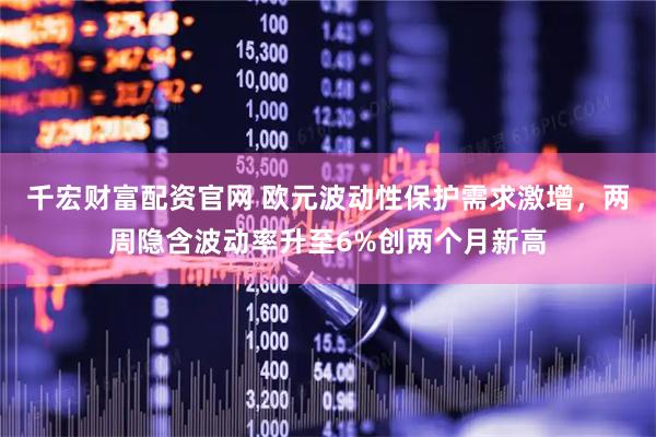 千宏财富配资官网 欧元波动性保护需求激增，两周隐含波动率升至6%创两个月新高