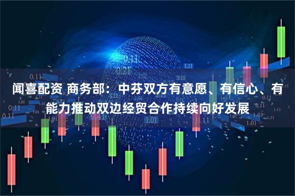 闻喜配资 商务部：中芬双方有意愿、有信心、有能力推动双边经贸合作持续向好发展