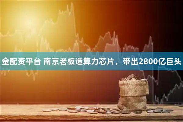金配资平台 南京老板造算力芯片，带出2800亿巨头