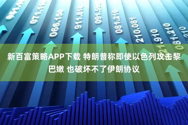 新百富策略APP下载 特朗普称即使以色列攻击黎巴嫩 也破坏不了伊朗协议
