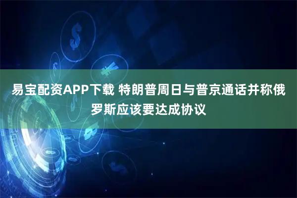 易宝配资APP下载 特朗普周日与普京通话并称俄罗斯应该要达成协议