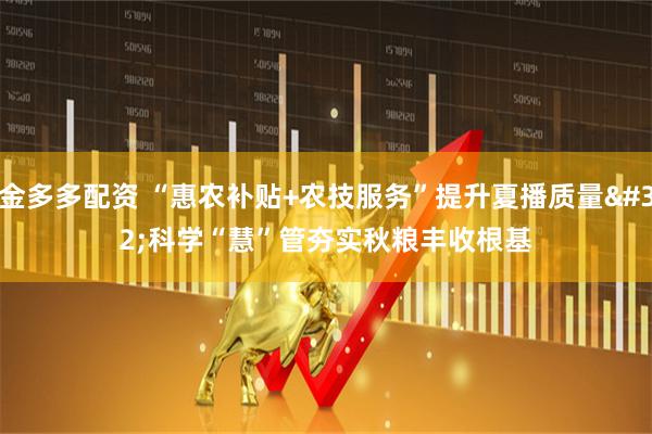 金多多配资 “惠农补贴+农技服务”提升夏播质量 科学“慧”管夯实秋粮丰收根基