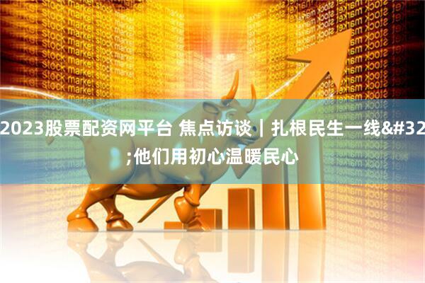 2023股票配资网平台 焦点访谈｜扎根民生一线 他们用初心温暖民心