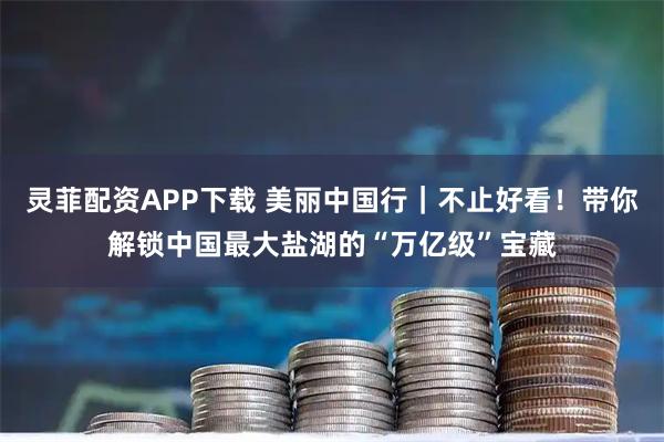 灵菲配资APP下载 美丽中国行｜不止好看！带你解锁中国最大盐湖的“万亿级”宝藏