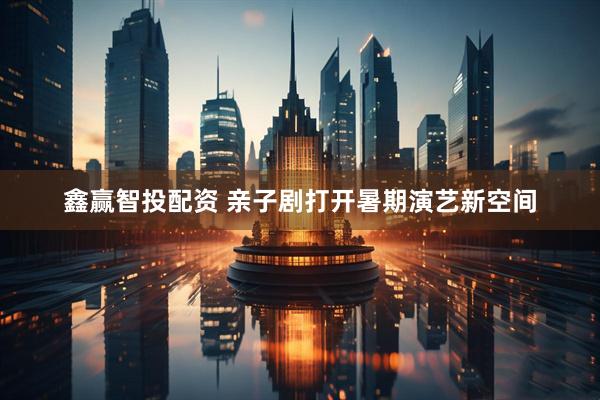 鑫赢智投配资 亲子剧打开暑期演艺新空间