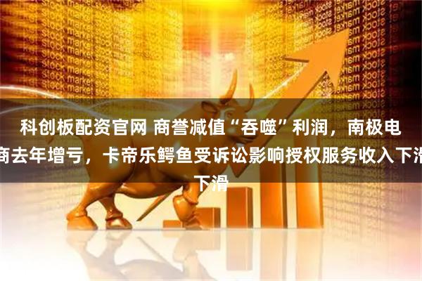 科创板配资官网 商誉减值“吞噬”利润，南极电商去年增亏，卡帝乐鳄鱼受诉讼影响授权服务收入下滑