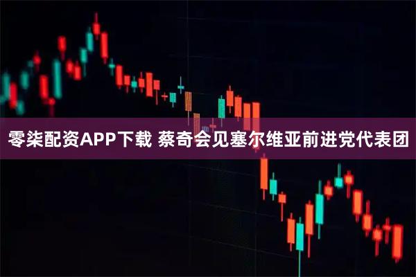 零柒配资APP下载 蔡奇会见塞尔维亚前进党代表团
