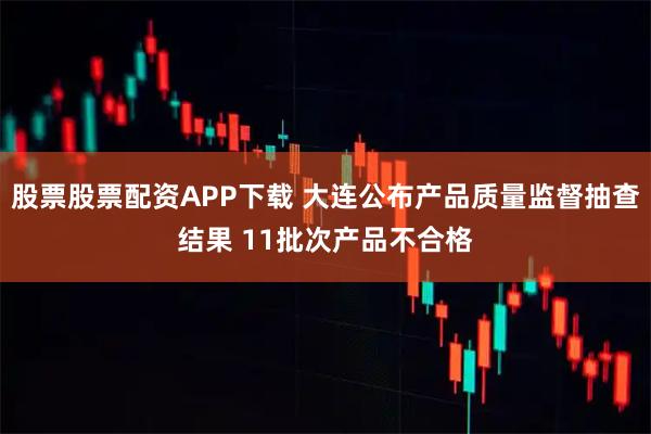 股票股票配资APP下载 大连公布产品质量监督抽查结果 11批次产品不合格