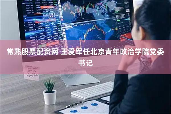 常熟股票配资网 王爱军任北京青年政治学院党委书记