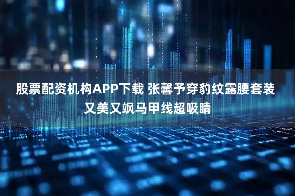 股票配资机构APP下载 张馨予穿豹纹露腰套装 又美又飒马甲线超吸睛