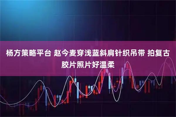 杨方策略平台 赵今麦穿浅蓝斜肩针织吊带 拍复古胶片照片好温柔