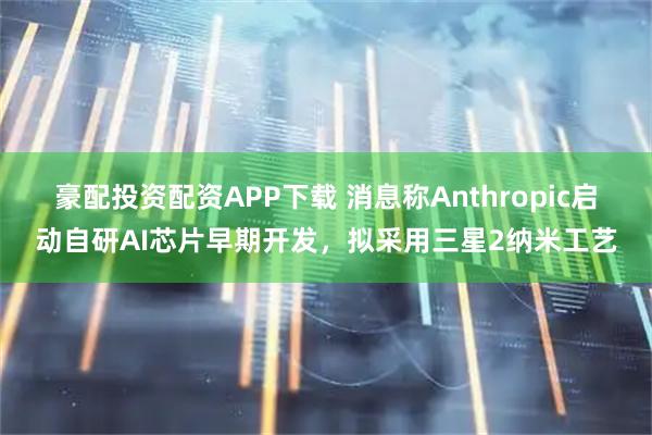 豪配投资配资APP下载 消息称Anthropic启动自研AI芯片早期开发，拟采用三星2纳米工艺