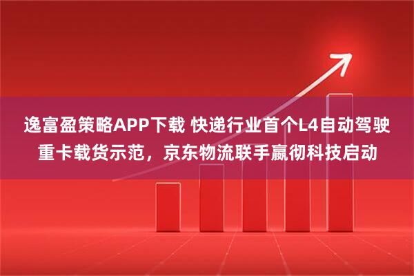 逸富盈策略APP下载 快递行业首个L4自动驾驶重卡载货示范，京东物流联手嬴彻科技启动