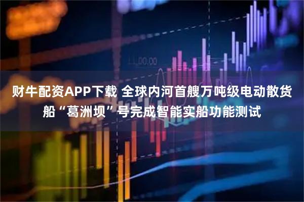 财牛配资APP下载 全球内河首艘万吨级电动散货船“葛洲坝”号完成智能实船功能测试