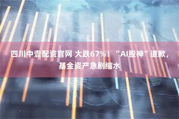 四川中壹配资官网 大跌67%！“AI股神”道歉，基金资产急剧缩水