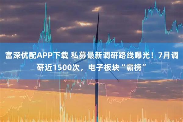 富深优配APP下载 私募最新调研路线曝光！7月调研近1500次，电子板块“霸榜”